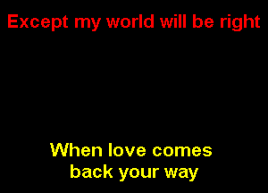 Except my world will be right

When love comes
back your way