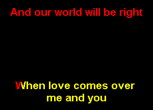 And our world will be right

When love comes over
me and you
