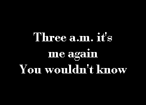 Three a.m. it's

me again

You wouldn't know