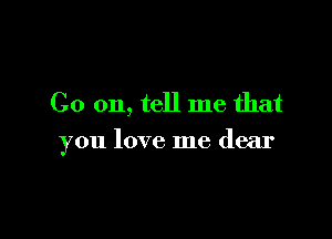 Co on, tell me that

you love me dear