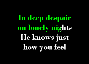 In deep despair
on lonely nights

He knows just

how you feel