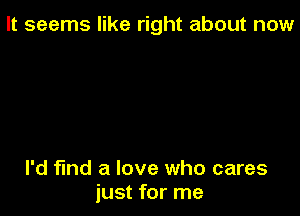 It seems like right about now

I'd find a love who cares
just for me