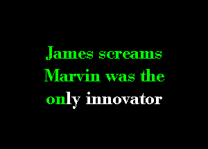 James screams
Marvin was the
only innovator

g