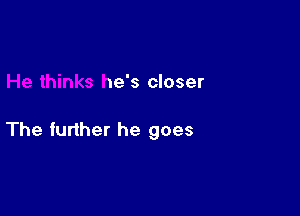 He thinks he's closer

The further he goe-