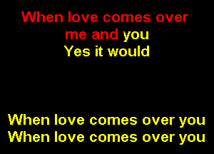 When love comes over
me and you
Yes it would

When love comes over you
When love comes over you