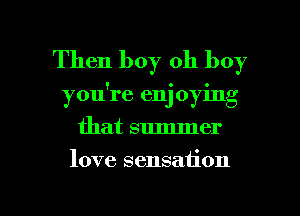 Then boy oh boy
you're enj oying
that summer

love sensation

g