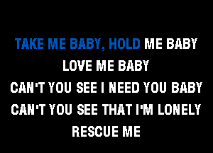TAKE ME BABY, HOLD ME BABY
LOVE ME BABY
CAN'T YOU SEE I NEED YOU BABY
CAN'T YOU SEE THAT I'M LONELY
RESCUE ME
