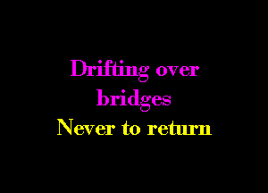 Drifting over

bridges
Never to return