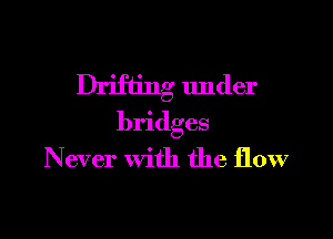 Drifting under

bridges
Never With the flow