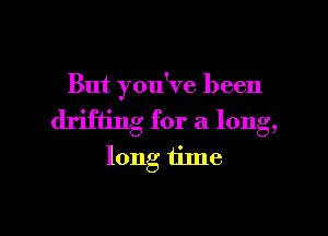 But you've been

drifting for a long,
long tilne