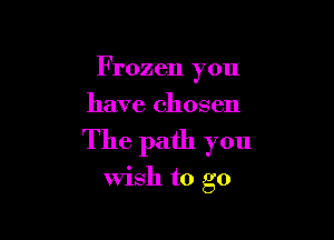 Frozen you
have chosen

The path you

wish to go