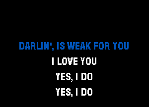 DARLIN', IS WEAK FOR YOU

I LOVE YOU
YES, I DO
YES, I DO