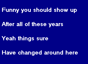 Funny you should show up

After all of these years

Yeah things sure

Have changed around here