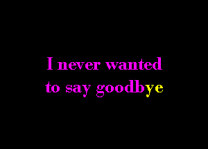 I never wanted

to say goodbye