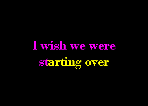 I wish we were

starting over