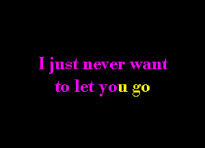 I just never want

to let you go