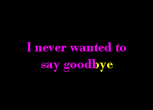 I never wanted to

say goodbye