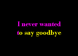 I never wanted

to say goodbye