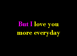 But I love you

more everyday