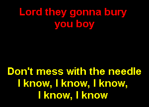 Lord they gonna bury
you boy

Don't mess with the needle
I know, I know, I know,
I know, I know