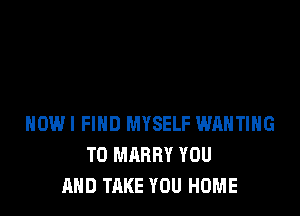 HOWI FIND MYSELF WAHTIHG
T0 MARRY YOU
AND TAKE YOU HOME