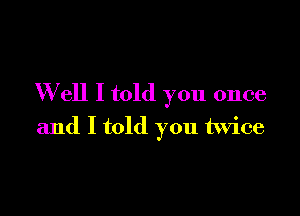 W ell I told you once

and I told you twice