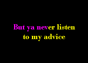 But ya never listen

to my advice