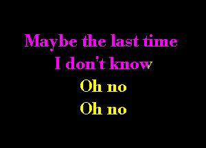 Maybe the last time
I don't know

011 no
Oh no