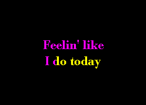 Feelin' like

I do today