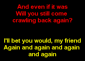 And even if it was
Will you still come
crawling back again?

I'll bet you would, my friend
Again and again and again
and again