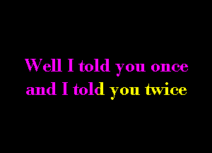 W ell I told you once

and I told you twice