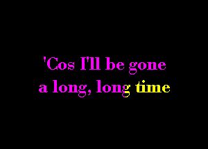 'Cos I'll be gone

a long, long time