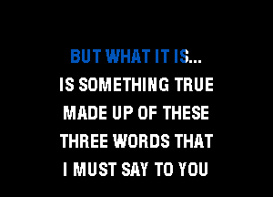 BUT WHAT IT IS...
ISSOMEHHNGTRUE
MADE UP OF THESE
THREE WORDS THAT

I MUST SAY TO YOU I