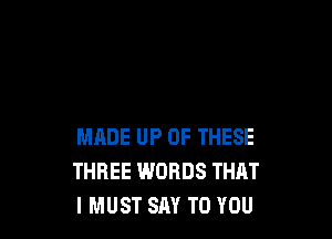 MADE UP OF THESE
THREE WORDS THAT
IMUST SAY TO YOU