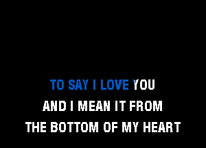 TO SAY I LOVE YOU
AND I MEAN IT FROM
THE BOTTOM OF MY HEART