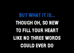 BUT WHAT IT IS...
THOUGH 0H, SD NEW
TO FILL YOUR HEART

LIKE H0 THREE WORDS

COULD EVER DO I