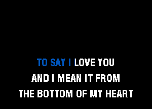 TO SAY I LOVE YOU
AND I MEAN IT FROM
THE BOTTOM OF MY HEART