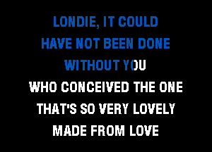 LONDIE, IT COULD
HAVE NOT BEEN DONE
WITHOUT YOU
WHO COHOEIVED THE ONE
THAT'S SD VERY LOVELY
MADE FROM LOVE