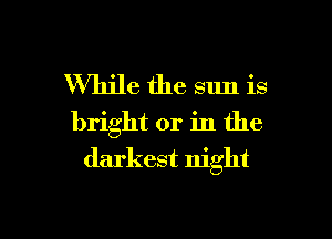 While the sun is

bright or in the
darkest night