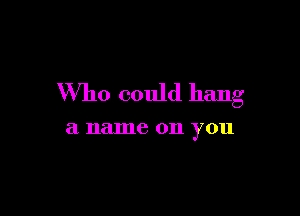Who could hang

a name 011 you