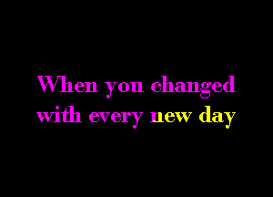 When you changed

with every new day