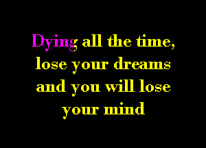 Dying all the time,
lose your dreams
and you Will lose

your mind