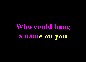 Who could hang

a name 011 you