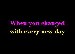 When you changed

with every new day