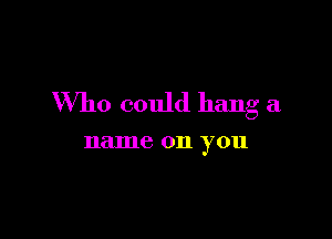 Who could hang a

name 011 you