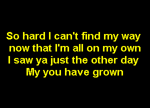 So hard I can't find my way

now that I'm all on my own

I saw ya just the other day
My you have grown