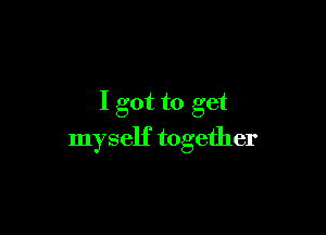 I got to get

myself together