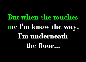 But When She touches
me I'm know the way,
I'm underneath

the floor...