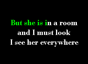 But She is in a room
and I must look
I see her everywhere