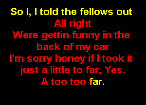 So I, I told the fellows out
All right
Were gettin funny in the
back of my car
I'm sorry honey if I took it
just a little to far, Yes.
A too too far.